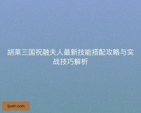 胡莱三国祝融夫人最新技能搭配攻略与实战技巧解析
