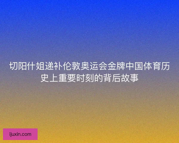切阳什姐递补伦敦奥运会金牌中国体育历史上重要时刻的背后故事