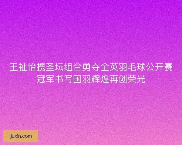王祉怡携圣坛组合勇夺全英羽毛球公开赛冠军书写国羽辉煌再创荣光 王祉怡携圣坛组合勇夺全英羽毛球公开赛冠军书写国羽辉煌再创荣光