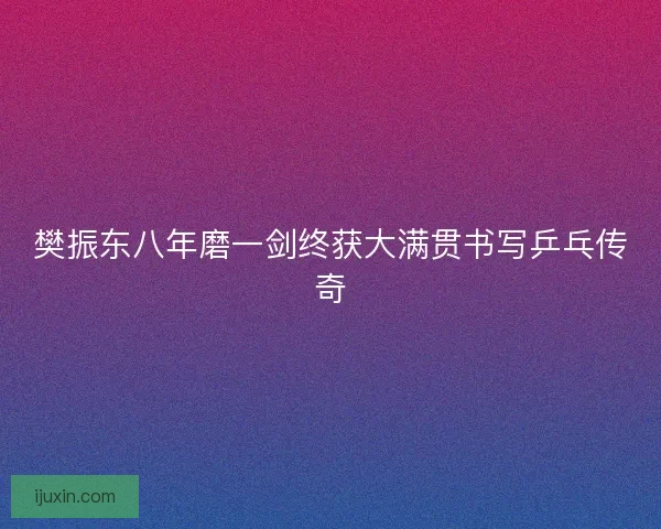 樊振东八年磨一剑终获大满贯书写乒乓传奇